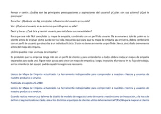 Pensar y sentir: ¿Cuáles son las principales preocupaciones y aspiraciones del usuario? ¿Cuáles son sus valores? ¿Qué le
preocupa?
Escuchar: ¿Quiénes son las principales influencias del usuario en su vida?
Ver: ¿Qué ve el usuario en su entorno que influye en su vida?
Decir y hacer: ¿Qué dice y hace el usuario para satisfacer sus necesidades?
Para que sea más fácil completar tu mapa de empatía, combínalo con un perfil de usuario. De esa manera, sabrás quién es tu
cliente antes de evaluar cómo puede ser su vida. Recuerda que para que tu mapa de empatía sea efectivo, debes combinarlo
con un perfil de usuario que describa a un individuo ficticio. Si aún no tienes en mente un perfil de cliente, descríbelo brevemente
antes del mapa de empatía.
¿Cómo puedes crear un mapa de empatía?
Es probable que tu empresa tenga más de un perfil de cliente y para entenderlos a todos debes elaborar mapas de empatía
separados para cada uno. Sigue estos pasos para crear un mapa de empatía y, luego, incorpora el proceso en tu flujo de trabajo,
así los miembros del equipo podrán repetirlo según sea necesario.
Lienzo de Mapa de Empatía actualizado. La herramienta indispensable para comprender a nuestros clientes y usuarios de
nuestro producto o servicio.
Publicada en agosto 26, 2018
Lienzo de Mapa de Empatía actualizado. La herramienta indispensable para comprender a nuestros clientes y usuarios de
nuestro producto o servicio.
Cuando realizo mentorias y talleres de diseño de modelo de negocios tanto de nueva creación como de innovación, a la hora de
definir el segmento de mercado y crear los distintos arquetipos de clientes utilizo la herramienta PERSONA para mapear al cliente
 