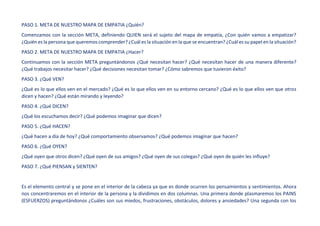 PASO 1. META DE NUESTRO MAPA DE EMPATIA ¿Quién?
Comenzamos con la sección META, definiendo QUIEN será el sujeto del mapa de empatía, ¿Con quién vamos a empatizar?
¿Quién es la persona que queremos comprender? ¿Cuál es la situación en la que se encuentran? ¿Cuál es su papel en la situación?
PASO 2. META DE NUESTRO MAPA DE EMPATIA ¿Hacer?
Continuamos con la sección META preguntándonos ¿Qué necesitan hacer? ¿Qué necesitan hacer de una manera diferente?
¿Qué trabajos necesitar hacer? ¿Qué decisiones necesitan tomar? ¿Cómo sabremos que tuvieron éxito?
PASO 3. ¿Qué VEN?
¿Qué es lo que ellos ven en el mercado? ¿Qué es lo que ellos ven en su entorno cercano? ¿Qué es lo que ellos ven que otros
dicen y hacen? ¿Qué están mirando y leyendo?
PASO 4. ¿Qué DICEN?
¿Qué los escuchamos decir? ¿Qué podemos imaginar que dicen?
PASO 5. ¿Qué HACEN?
¿Qué hacen a día de hoy? ¿Qué comportamiento observamos? ¿Qué podemos imaginar que hacen?
PASO 6. ¿Qué OYEN?
¿Qué oyen que otros dicen? ¿Qué oyen de sus amigos? ¿Qué oyen de sus colegas? ¿Qué oyen de quién les influye?
PASO 7. ¿Qué PIENSAN y SIENTEN?
Es el elemento central y se pone en el interior de la cabeza ya que es donde ocurren los pensamientos y sentimientos. Ahora
nos concentraremos en el interior de la persona y la dividimos en dos columnas. Una primera donde plasmaremos los PAINS
(ESFUERZOS) preguntándonos ¿Cuáles son sus miedos, frustraciones, obstáculos, dolores y ansiedades? Una segunda con los
 