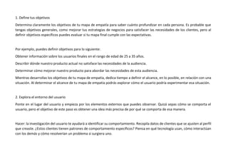 1. Define tus objetivos
Determina claramente los objetivos de tu mapa de empatía para saber cuánto profundizar en cada persona. Es probable que
tengas objetivos generales, como mejorar tus estrategias de negocios para satisfacer las necesidades de los clientes, pero al
definir objetivos específicos puedes evaluar si tu mapa final cumple con las expectativas.
Por ejemplo, puedes definir objetivos para lo siguiente:
Obtener información sobre los usuarios finales en el rango de edad de 25 a 35 años.
Describir dónde nuestro producto actual no satisface las necesidades de la audiencia.
Determinar cómo mejorar nuestro producto para abordar las necesidades de esta audiencia.
Mientras desarrollas los objetivos de tu mapa de empatía, dedica tiempo a definir el alcance, en lo posible, en relación con una
situación. Al determinar el alcance de tu mapa de empatía podrás explorar cómo el usuario podría experimentar esa situación.
2. Explora el entorno del usuario
Ponte en el lugar del usuario y empieza por los elementos externos que puedes observar. Quizá sepas cómo se comporta el
usuario, pero el objetivo de este paso es obtener una idea más precisa de por qué se comporta de esa manera.
Hacer: la investigación del usuario te ayudará a identificar su comportamiento. Recopila datos de clientes que se ajusten al perfil
que creaste. ¿Estos clientes tienen patrones de comportamiento específicos? Piensa en qué tecnología usan, cómo interactúan
con los demás y cómo resolverían un problema si surgiera uno.
 
