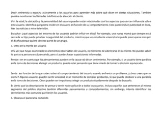 Decir: entrevista y escucha activamente a los usuarios para aprender más sobre qué dicen en ciertas situaciones. También
puedes monitorear las llamadas telefónicas de atención al cliente.
Ver: la edad, la ubicación y la personalidad del usuario pueden estar relacionadas con los aspectos que ejercen influencia sobre
este usuario. Identifica qué podría incidir en el usuario en función de su comportamiento. Esto puede incluir publicidad en línea,
leer las noticias o mirar televisión.
Escuchar: ¿qué aspectos del entorno de los usuarios podrían influir en ellos? Por ejemplo, una nueva mamá que siempre está
cerca de su hijo puede priorizar la seguridad del producto, mientras que un estudiante universitario puede preocuparse más por
el diseño porque quiere sentirse parte de un grupo.
3. Entra en la mente del usuario
Una vez que hayas examinado los elementos observables del usuario, es momento de adentrarse en su mente. No puedes saber
lo que otra persona está pensando, pero sí puedes hacer suposiciones informadas.
Pensar: ten en cuenta que los pensamientos pueden ser la causa raíz de un sentimiento. Por ejemplo, si un usuario tiene parálisis
en la toma de decisiones al elegir un producto, puede estar pensando que tiene miedo de tomar la decisión equivocada.
Sentir: en función de lo que sabes sobre el comportamiento del usuario cuando enfrenta un problema, ¿cómo crees que se
siente? Algunos usuarios pueden sentir ansiedad en el momento de comprar productos, lo que puede conducir a una parálisis
en la toma de decisiones. Otros pueden ser impulsivos y elegir un producto rápidamente después de buscarlo.
Es cierto que las descripciones de pensar y sentir no se aplicarán a todos los usuarios. Incluso aquellos que pertenecen al mismo
segmento del público objetivo tendrán diferentes pensamientos y comportamientos; sin embargo, intenta identificar los
sentimientos más comunes que tienen los usuarios.
4. Observa el panorama completo
 