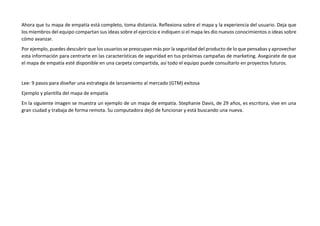 Ahora que tu mapa de empatía está completo, toma distancia. Reflexiona sobre el mapa y la experiencia del usuario. Deja que
los miembros del equipo compartan sus ideas sobre el ejercicio e indiquen si el mapa les dio nuevos conocimientos o ideas sobre
cómo avanzar.
Por ejemplo, puedes descubrir que los usuarios se preocupan más por la seguridad del producto de lo que pensabas y aprovechar
esta información para centrarte en las características de seguridad en tus próximas campañas de marketing. Asegúrate de que
el mapa de empatía esté disponible en una carpeta compartida, así todo el equipo puede consultarlo en proyectos futuros.
Lee: 9 pasos para diseñar una estrategia de lanzamiento al mercado (GTM) exitosa
Ejemplo y plantilla del mapa de empatía
En la siguiente imagen se muestra un ejemplo de un mapa de empatía. Stephanie Davis, de 29 años, es escritora, vive en una
gran ciudad y trabaja de forma remota. Su computadora dejó de funcionar y está buscando una nueva.
 