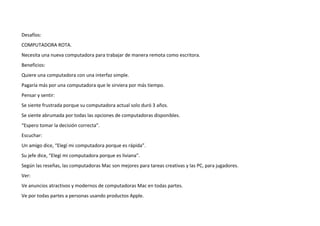 Desafíos:
COMPUTADORA ROTA.
Necesita una nueva computadora para trabajar de manera remota como escritora.
Beneficios:
Quiere una computadora con una interfaz simple.
Pagaría más por una computadora que le sirviera por más tiempo.
Pensar y sentir:
Se siente frustrada porque su computadora actual solo duró 3 años.
Se siente abrumada por todas las opciones de computadoras disponibles.
“Espero tomar la decisión correcta”.
Escuchar:
Un amigo dice, “Elegí mi computadora porque es rápida”.
Su jefe dice, “Elegí mi computadora porque es liviana”.
Según las reseñas, las computadoras Mac son mejores para tareas creativas y las PC, para jugadores.
Ver:
Ve anuncios atractivos y modernos de computadoras Mac en todas partes.
Ve por todas partes a personas usando productos Apple.
 