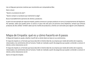 Lee un blog para personas creativas que recomienda usar computadoras Mac.
Decir y hacer:
“Quiero un producto de valor”.
“Quiero comprar un producto que realmente lo valga”.
Busca incansablemente opiniones de clientes y productos.
A partir de este ejemplo de mapa de empatía, podrías enmarcar tu propio producto en torno al comportamiento de Stephanie.
Por ejemplo, sabes que puedes poner un precio un poco más alto para una persona como Stephanie, siempre que ofrezcas
productos de alta calidad. También sabes que las reseñas de productos y clientes son esenciales para alguien como Stephanie.
Mapa de Empatía: qué es y cómo hacerlo en 6 pasos
El Mapa de Empatía te ayuda a diseñar el perfil de tu cliente ideal con base en sus sentimientos.
El mapa de empatía es un formato que busca describir el cliente ideal de una empresa por medio del análisis de 6 aspectos,
relacionados a los sentimientos del ser humano. Puede ser realizado a partir de preguntas que ayudan a entender a conocer el
cliente y cómo relacionarse con él.
El mapa de empatía es un formato que busca describir el cliente ideal de una empresa por medio del análisis de 6 aspectos,
relacionados a los sentimientos del ser humano. Puede ser realizado a partir de preguntas que ayudan a entender a conocer el
cliente y cómo relacionarse con él.
Qué es el mapa de empatía
 