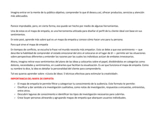 Imagina entrar en la mente de tu público objetivo, comprender lo que él desea y así, ofrecer productos, servicios y atención
más adecuados.
Parece improbable, pero, en cierta forma, eso puede ser hecho por medio de algunas herramientas.
Una de estas es el mapa de empatía, es una herramienta utilizada para diseñar el perfil de tu cliente ideal con base en sus
sentimientos.
En este post, aprende más sobre qué es un mapa da empatía y conoce cómo hacer uno para tu persona.
Para qué sirve el mapa de empatía
En tiempos de conflicto, se escucha la frase «el mundo necesita más empatía». Esto se debe a que ese sentimiento — que
describe la habilidad de comprender el estado emocional del otro al colocarse en el lugar de él — permite ver las situaciones
sobre perspectivas diferentes y entender las razones por las cuales los individuos actúan de embates innecesarios.
Ahora, imagina retirar esos sentimientos del plano de las ideas y colocarlos sobre el papel, dividiéndolos en categorías como
dolores, necesidades y sentimientos, en cuadrantes que facilitan la visualización. Es así que funciona el mapa de empatía. Como
su nombre lo dice, la idea es detallar la personalidad del cliente para comprenderlo.
Tal vez quieras aprender sobre: «Lluvia de ideas: 5 técnicas efectivas para estimular la creatividad».
IMPORTANCIA DEL MAPA DE EMPATÍA
 El mapa de empatía te permite filtrar y categorizar tu conocimiento de la audiencia. Este formato te permite:
 Clasificar y dar sentido a la investigación cualitativa, como notas de investigación, respuestas a encuestas, entrevistas,
entre otros.
 Descubrir lagunas de conocimiento e identificar los tipos de investigación necesarios para cubrirlas.
 Crear buyer personas alineando y agrupando mapas de empatía que abarquen usuarios individuales.
 