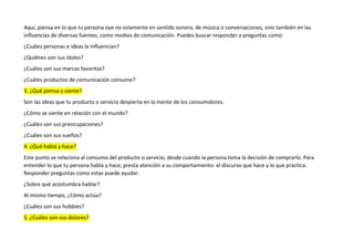 Aquí, piensa en lo que tu persona oye no solamente en sentido sonoro, de música o conversaciones, sino también en las
influencias de diversas fuentes, como medios de comunicación. Puedes buscar responder a preguntas como:
¿Cuáles personas e ideas la influencian?
¿Quiénes son sus ídolos?
¿Cuáles son sus marcas favoritas?
¿Cuáles productos de comunicación consume?
3. ¿Qué piensa y siente?
Son las ideas que tu producto o servicio despierta en la mente de los consumidores.
¿Cómo se siente en relación con el mundo?
¿Cuáles son sus preocupaciones?
¿Cuáles son sus sueños?
4. ¿Qué habla y hace?
Este punto se relaciona al consumo del producto o servicio, desde cuando la persona toma la decisión de comprarlo. Para
entender lo que tu persona habla y hace, presta atención a su comportamiento: el discurso que hace y lo que practica.
Responder preguntas como estas puede ayudar:
¿Sobre qué acostumbra hablar?
Al mismo tiempo, ¿Cómo actúa?
¿Cuáles son sus hobbies?
5. ¿Cuáles son sus dolores?
 
