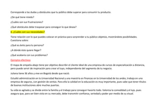Corresponde a las dudas y obstáculos que tu público debe superar para consumir tu producto.
¿De qué tiene miedo?
¿Cuáles son sus frustraciones?
¿Qué obstáculos debe traspasar para conseguir lo que desea?
6. ¿Cuáles son sus necesidades?
Tiene relación con lo que puedes colocar en práctica para sorprender a tu público objetivo, mostrándote posibilidades.
Cuestiona sobre:
¿Qué es éxito para tu persona?
¿A dónde éste quiere llegar?
¿Qué acabaría con sus problemas?
Ejemplos efectivos
El mapa de empatía abajo tiene por objetivo describir el cliente ideal de una empresa de cursos de especialización a distancia,
pero puede servir de inspiración para crear el tuyo, independiente del segmento de tu negocio.
Juliana tiene 36 años y vive en Bogotá desde que nació.
Estudió administración en la Universidad Nacional y una maestría en finanzas en la Universidad de los andes, trabaja en una
empresa de seguros, con gestión de ventas. Para ella la calidad en la educación es muy importante, pues sabe que tener títulos
de buenas instituciones abre muchas puertas.
Su vida es agitada y se divide entre la familia y el trabajo para conseguir hacerlo todo. Valoriza la comodidad y el lujo, pues
asegura que, para ser bien vista en su mercado, debe transmitir confianza, seriedad y poder por medio de su visual.
 