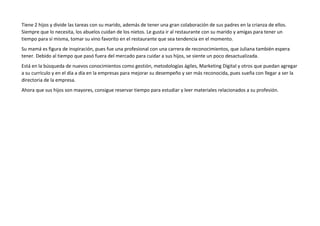 Tiene 2 hijos y divide las tareas con su marido, además de tener una gran colaboración de sus padres en la crianza de ellos.
Siempre que lo necesita, los abuelos cuidan de los nietos. Le gusta ir al restaurante con su marido y amigas para tener un
tiempo para sí misma, tomar su vino favorito en el restaurante que sea tendencia en el momento.
Su mamá es figura de inspiración, pues fue una profesional con una carrera de reconocimientos, que Juliana también espera
tener. Debido al tiempo que pasó fuera del mercado para cuidar a sus hijos, se siente un poco desactualizada.
Está en la búsqueda de nuevos conocimientos como gestión, metodologías ágiles, Marketing Digital y otros que puedan agregar
a su currículo y en el día a día en la empresas para mejorar su desempeño y ser más reconocida, pues sueña con llegar a ser la
directoria de la empresa.
Ahora que sus hijos son mayores, consigue reservar tiempo para estudiar y leer materiales relacionados a su profesión.
 