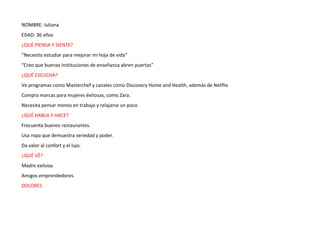 NOMBRE: Juliana
EDAD: 36 años
¿QUÉ PIENSA Y SIENTE?
“Necesito estudiar para mejorar mi hoja de vida”
“Creo que buenas instituciones de enseñanza abren puertas”
¿QUÉ ESCUCHA?
Ve programas como Masterchef y canales como Discovery Home and Health, además de Netflix
Compra marcas para mujeres éxitosas, como Zara.
Necesita pensar menos en trabajo y relajarse un poco
¿QUÉ HABLA Y HACE?
Frecuenta buenos restaurantes.
Usa ropa que demuestra seriedad y poder.
Da valor al confort y el lujo.
¿QUÉ VÉ?
Madre exitosa.
Amigos emprendedores.
DOLORES
 