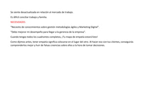 Se siente desactualizada en relación al mercado de trabajo.
Es difícil conciliar trabajo y familia.
NECESIDADES
“Necesito de conocimientos sobre gestión metodologías ágiles y Marketing Digital”.
“Debo mejorar mi desempeño para llegar a la gerencia de la empresa”.
Cuando tengas todos los cuadrantes completos, ¡Tu mapa de empatía estará listo!
Como dijimos antes, tener empatía significa colocarse en el lugar del otro. Al hacer eso con tus clientes, conseguirás
comprenderlos mejor y huir de falsas creencias sobre ellos a la hora de tomar decisiones.
 