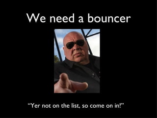 We need a bouncer “ Yer not on the list, so come on in!”