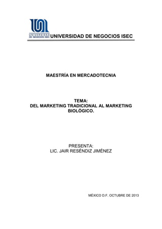 UNIVERSIDAD DE NEGOCIOS ISEC

MAESTRÍA EN MERCADOTECNIA

TEMA:
DEL MARKETING TRADICIONAL AL MARKETING
BIOLÓGICO.

PRESENTA:
LIC. JAIR RESÉNDIZ JIMÉNEZ

MÉXICO D.F. OCTUBRE DE 2013

 