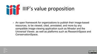 IIIF’s value proposition
• An open framework for organizations to publish their image-based
resources, to be viewed, cited...