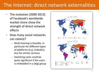 15
The Internet: direct network externalities
• The evolution (2009-2013)
of Facebook’s worldwide
market share show the
strength of direct network
effects
• How many social networks
can coexist?
– Multi-homing is feasible, in
particular for different types
of platforms (e.g. Linkedin),
less for similar services
– Switching costs could be
quite significant if the users
is embedded in a (big) group
 
