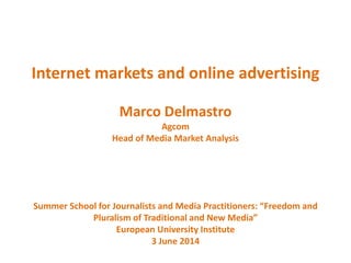 Internet markets and online advertising
Marco Delmastro
Agcom
Head of Media Market Analysis
Summer School for Journalists and Media Practitioners: “Freedom and
Pluralism of Traditional and New Media”
European University Institute
3 June 2014
 