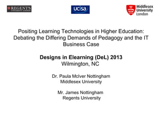 Positing Learning Technologies in Higher Education:
Debating the Differing Demands of Pedagogy and the IT
Business Case
Designs in Elearning (DeL) 2013
Wilmington, NC
Dr. Paula McIver Nottingham
Middlesex University
Mr. James Nottingham
Regents University

 