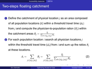 Accessibility measures 2SFCA
Two-steps ﬂoating catchment
1 Deﬁne the catchment of physical location j as an area composed
of all population locations (k) within a threshold travel time (d0)
from j and compute the physician-to-population ration (Rj) within
the catchment areas Rj =
Sj
k∈{dkj≤d0} Pk
2 For each population location i search all physician locations j
within the threshold travel time (d0) from i and sum up the ratios Rj
at these locations.
Ai =
j∈{dij≤d0}
Rj =
j∈{dij≤d0}
Sj
k∈{dkj≤d0} Pk
(2)
Eric Delmelle Optimizing Access to Care October 8 2019 11 / 31
 