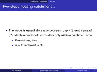 Accessibility measures 2SFCA
Two-steps ﬂoating catchment...
• The model is essentially a ratio between supply (S) and demand
(P), which interacts with each other only within a catchment area
• 30-min driving time
• easy to implement in GIS
Eric Delmelle Optimizing Access to Care October 8 2019 12 / 31
 