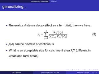 Accessibility measures 2SFCA
generalizing...
• Generalize distance decay effect as a term f(d), then we have:
Ai =
n
j=1
Sj f(dij)
m
k=1 Pk f(dij)
(3)
• f(d) can be discrete or continuous.
• What is an acceptable size for catchment area Rj? (different in
urban and rural areas)
Eric Delmelle Optimizing Access to Care October 8 2019 13 / 31
 