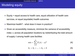 Accessibility measures 2SFCA
Modeling equity
• Equity = equal access to health care, equal utilization of health care
services, or equal (equitable) health outcomes
• Maximize health? - what does it mean in practice?
• Given an accessibility measure, minimize the variance of accessibility
index Ai across all population locations by redistributing the total amount
of supply S among health care facilities
min =
m
i=1
Pi(Ai − a)2
(4)
S1 + S2 + ... + Sn = S (5)
Eric Delmelle Optimizing Access to Care October 8 2019 14 / 31
 