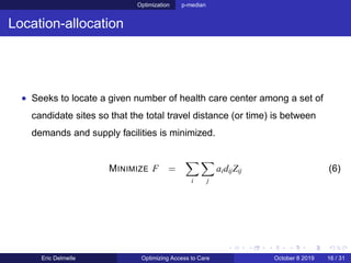 Optimization p-median
Location-allocation
• Seeks to locate a given number of health care center among a set of
candidate sites so that the total travel distance (or time) is between
demands and supply facilities is minimized.
MINIMIZE F =
i j
aidijZij (6)
Eric Delmelle Optimizing Access to Care October 8 2019 16 / 31
 