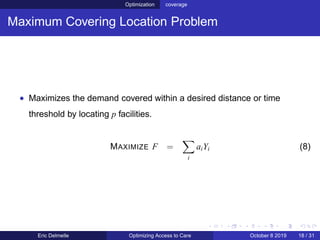 Optimization coverage
Maximum Covering Location Problem
• Maximizes the demand covered within a desired distance or time
threshold by locating p facilities.
MAXIMIZE F =
i
aiYi (8)
Eric Delmelle Optimizing Access to Care October 8 2019 18 / 31
 