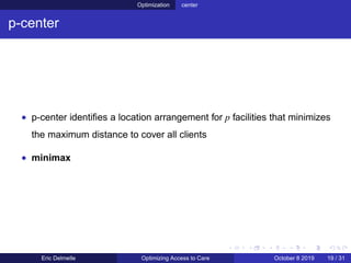 Optimization center
p-center
• p-center identiﬁes a location arrangement for p facilities that minimizes
the maximum distance to cover all clients
• minimax
Eric Delmelle Optimizing Access to Care October 8 2019 19 / 31
 