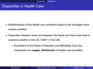 Introduction Disparities
Disparities in Health Care
• Maldistribution of the health care workforce leads to the shortages amid
surplus paradox
• Disparities between races and between the haves and have-nots lead to
excessive deaths in the US (100K+ in the US)
• Enactment of the Patient Protection and Affordable Care Act;
implications for supply, distribution of health care providers.
Eric Delmelle Optimizing Access to Care October 8 2019 2 / 31
 