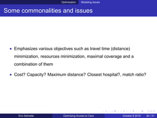 Optimization Modeling issues
Some commonalities and issues
• Emphasizes various objectives such as travel time (distance)
minimization, resources minimization, maximal coverage and a
combination of them
• Cost? Capacity? Maximum distance? Closest hospital?, match ratio?
Eric Delmelle Optimizing Access to Care October 8 2019 20 / 31
 