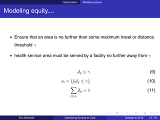 Optimization Modeling issues
Modeling equity....
• Ensure that an area is no further than some maximum travel or distance
threshold γ
• health service area must be served by a facility no further away from γ
dij ≤ γ (9)
φi = {j|dij ≤ γ} (10)
j∈φi
Zij = 1 (11)
Eric Delmelle Optimizing Access to Care October 8 2019 21 / 31
 