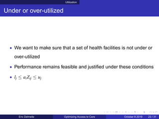 Utilization
Under or over-utilized
• We want to make sure that a set of health facilities is not under or
over-utilized
• Performance remains feasible and justiﬁed under these conditions
• lj ≤ aiZij ≤ uj
Eric Delmelle Optimizing Access to Care October 8 2019 23 / 31
 
