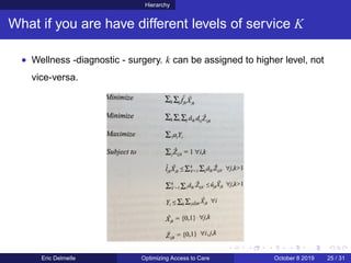 Hierarchy
What if you are have different levels of service K
• Wellness -diagnostic - surgery. k can be assigned to higher level, not
vice-versa.
Eric Delmelle Optimizing Access to Care October 8 2019 25 / 31
 