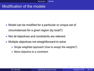 Discussion Models
Modiﬁcation of the models
• Model can be modiﬁed for a particular or unique set of
circumstances for a given region (by boat?)
• Not all objectives and constraints are relevant
• Multiple objectives not straightforward to solve
• Single weighted approach (how to assign the weights?)
• Move objective to a constraint
Eric Delmelle Optimizing Access to Care October 8 2019 26 / 31
 