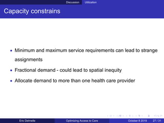 Discussion Utilization
Capacity constrains
• Minimum and maximum service requirements can lead to strange
assignments
• Fractional demand - could lead to spatial inequity
• Allocate demand to more than one health care provider
Eric Delmelle Optimizing Access to Care October 8 2019 27 / 31
 