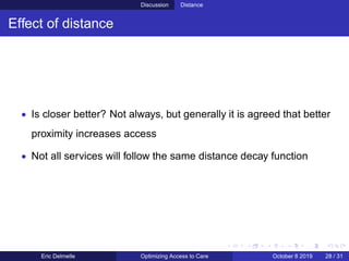 Discussion Distance
Effect of distance
• Is closer better? Not always, but generally it is agreed that better
proximity increases access
• Not all services will follow the same distance decay function
Eric Delmelle Optimizing Access to Care October 8 2019 28 / 31
 