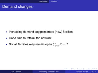 Discussion Dynamic
Demand changes
• Increasing demand suggests more (new) facilities
• Good time to rethink the network
• Not all facilities may remain open j∈φ Xj = T
Eric Delmelle Optimizing Access to Care October 8 2019 29 / 31
 
