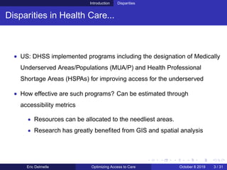 Introduction Disparities
Disparities in Health Care...
• US: DHSS implemented programs including the designation of Medically
Underserved Areas/Populations (MUA/P) and Health Professional
Shortage Areas (HSPAs) for improving access for the underserved
• How effective are such programs? Can be estimated through
accessibility metrics
• Resources can be allocated to the needliest areas.
• Research has greatly beneﬁted from GIS and spatial analysis
Eric Delmelle Optimizing Access to Care October 8 2019 3 / 31
 
