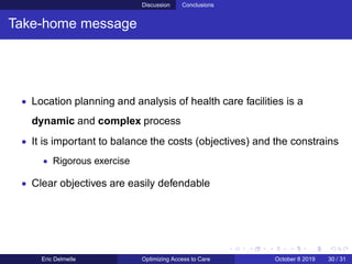 Discussion Conclusions
Take-home message
• Location planning and analysis of health care facilities is a
dynamic and complex process
• It is important to balance the costs (objectives) and the constrains
• Rigorous exercise
• Clear objectives are easily defendable
Eric Delmelle Optimizing Access to Care October 8 2019 30 / 31
 