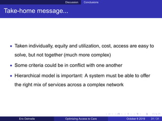 Discussion Conclusions
Take-home message...
• Taken individually, equity and utilization, cost, access are easy to
solve, but not together (much more complex)
• Some criteria could be in conﬂict with one another
• Hierarchical model is important: A system must be able to offer
the right mix of services across a complex network
Eric Delmelle Optimizing Access to Care October 8 2019 31 / 31
 