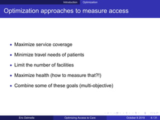 Introduction Optimization
Optimization approaches to measure access
• Maximize service coverage
• Minimize travel needs of patients
• Limit the number of facilities
• Maximize health (how to measure that?!)
• Combine some of these goals (multi-objective)
Eric Delmelle Optimizing Access to Care October 8 2019 4 / 31
 