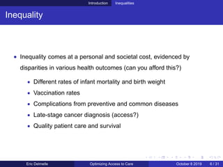 Introduction Inequalities
Inequality
• Inequality comes at a personal and societal cost, evidenced by
disparities in various health outcomes (can you afford this?)
• Different rates of infant mortality and birth weight
• Vaccination rates
• Complications from preventive and common diseases
• Late-stage cancer diagnosis (access?)
• Quality patient care and survival
Eric Delmelle Optimizing Access to Care October 8 2019 6 / 31
 