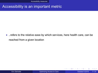 Accessibility measures
Accessibility is an important metric
• ..refers to the relative ease by which services, here health care, can be
reached from a given location
Eric Delmelle Optimizing Access to Care October 8 2019 7 / 31
 