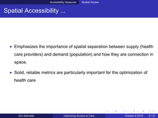 Accessibility measures Spatial Access
Spatial Accessibility ...
• Emphasizes the importance of spatial separation between supply (health
care providers) and demand (population) and how they are connection in
space.
• Solid, reliable metrics are particularly important for the optimization of
health care
Eric Delmelle Optimizing Access to Care October 8 2019 8 / 31
 