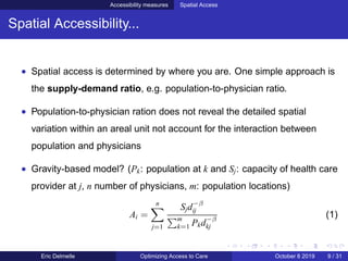Accessibility measures Spatial Access
Spatial Accessibility...
• Spatial access is determined by where you are. One simple approach is
the supply-demand ratio, e.g. population-to-physician ratio.
• Population-to-physician ration does not reveal the detailed spatial
variation within an areal unit not account for the interaction between
population and physicians
• Gravity-based model? (Pk: population at k and Sj: capacity of health care
provider at j, n number of physicians, m: population locations)
Ai =
n
j=1
Sjd−β
ij
m
k=1 Pkd−β
kj
(1)
Eric Delmelle Optimizing Access to Care October 8 2019 9 / 31
 