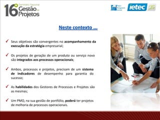 Seus objetivos são convergentes no acompanhamento da
execução da estratégia empresarial;
Os projetos de geração de um produto ou serviço novo
são integrados aos processos operacionais;
Ambos, processos e projetos, precisam de um sistema
de indicadores de desempenho para garantia do
sucesso;
As habilidades dos Gestores de Processos e Projetos são
as mesmas;
Um PMO, na sua gestão de portfólio, poderá ter projetos
de melhoria de processos operacionais.
Neste contexto ...
 