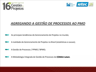AGREGANDO A GESTÃO DE PROCESSOS AO PMO
As principais tendências do Gerenciamento de Projetos no mundo;
A realidade do Gerenciamento de Projetos no Brasil (estatísticas e causas);
A Gestão de Processos / PPMO / BPMO;
A Metodologia Integrada de Gestão de Processos da COMAU Latam.
 