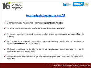As principais tendências em GP
Gerenciamento de Projetos não é apenas para gerentes de Projetos;
Os PMOs se concentrarão em provar seu valor e promover a inovação;
Melhorar as práticas de Gestão da cadeia de suprimentos estará no topo da lista de
habilidades do Gente de Projetos;
Fonte: Mundo PM (artigo de J. Leroy Ward, ed. Fev-mar/13)
As Organizações continuarão a requisitar Líderes de Projetos, mas focarão os investimentos
nas habilidades técnicas desses Líderes;
Os grandes projetos continuarão a impor desafios únicos que serão cada vez mais difíceis de
superar;
Mau desempenho contínuo dos projetos em muitas Organizações resultarão em PMOs sendo
fechados.
 