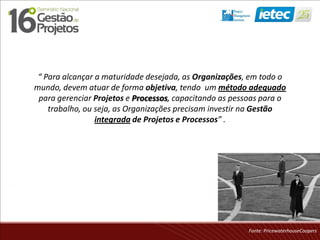 “ Para alcançar a maturidade desejada, as Organizações, em todo o
mundo, devem atuar de forma objetiva, tendo um método adequado
para gerenciar Projetos e Processos, capacitando as pessoas para o
trabalho, ou seja, as Organizações precisam investir na Gestão
integrada de Projetos e Processos” .
Fonte: PricewaterhouseCoopers
 