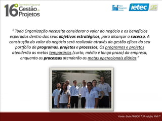 “ Toda Organização necessita considerar o valor do negócio e os benefícios
esperados dentro dos seus objetivos estratégicos, para alcançar o sucesso. A
construção do valor do negócio será realizada através da gestão eficaz do seu
portfólio de programas, projetos e processos, Os programas e projetos
atenderão as metas temporárias (curto, médio e longo prazo) da empresa,
enquanto os processos atenderão as metas operacionais diárias.”
Fonte: Guia PMBOK ® 5ª edição, PMI ®
 
