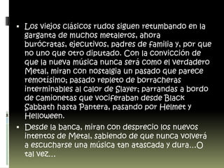Los viejos clásicos rudos siguen retumbando en la garganta de muchos metaleros, ahora burócratas, ejecutivos, padres de familia y, por que no uno que otro diputado. Con la convicción de que la nueva música nunca será como el verdadero Metal, miran con nostalgia un pasado que parece remotísimo; pasado repleto de borracheras interminables al calor de Slayer; parrandas a bordo de camionetas que vociferaban desde Black Sabbath hasta Pantera, pasando por Helmet y Helloween.Desde la banca, miran con desprecio los nuevos intentos de Metal, sabiendo de que nunca volverá a escucharse una música tan atascada y dura…O tal vez… 