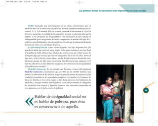 002-259_feb11.qxd   2/11/08   3:28 PM   Page 15




                                                                                         Los políticos toman las decisiones más importantes en una sociedad




                         20/80. Haciendo una aproximación en las cifras, encontramos que en
                     Medellín 80% de la educación es pública y atiende fundamentalmente los es-
                     tratos 1, 2 y 3, y el restante 20% es privada y atiende a los estratos 4, 5 y 6. En
                     términos generales, la calidad de la educación privada resulta más alta que la
                     pública y eso perpetúa las desigualdades. Una educación de alta calidad es
                     indispensable para integrarnos de modo competitivo al mundo del siglo XXI,
                     cada vez más globalizado e interdependiente. De ahí que la educación deba ser
                     derecho de todos y no privilegio de pocos.
                         La desventaja inicial. Como cuenta Fajardo: “Mi hijo Alejandro fue a la
                     guardería desde que tenía un año y medio; Lola, quien trabaja en mi casa, llegó
                     a Medellín de Tadó, Chocó, hace 15 años. La primera vez que el hijo mayor de
                     Lola pisó algo que tuviera que ver con educación, fue a los seis años. Entre el
                     hijo mío y el de Lola hay cuatro años y medio de diferencia en desarrollo, sim-
                     plemente porque mi hijo nació en mi casa. Esa diferencia para empezar en el
                     sistema educativo es muy difícil de recuperar, ahí comienzan las desigualdades
                     y las diferencias sociales…”.
                         Medellín Incluyente. En un estudio que hicimos a través del programa
                     Medellín Incluyente encontramos que en 90% de las 20.000 familias más
                     pobres, la educación de los jefes de hogar no pasa de quinto de primaria (en la
                     ciudad el promedio es de secundaria completa) y la media en el número de
                     hijos por familia es tres (en la ciudad es 1,6). Estas personas son habitantes de
                     Medellín, y aunque muchos han llegado de otras partes tenemos la obligación
                     de atenderlos con respeto y dignidad. Superar esta situación comprende un
                     reto gigantesco en la lucha contra la pobreza.




                    «
                                                                                                                                                         15


                                 Hablar de desigualdad social no
                                 es hablar de pobreza, pues ésta
                                 es consecuencia de aquella.
 
